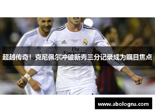 超越传奇！克尼佩尔冲破新秀三分记录成为瞩目焦点